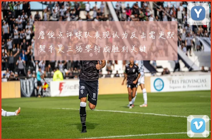 詹俊点评球队表现认为反击需更默契李昊三场零封成胜利关键
