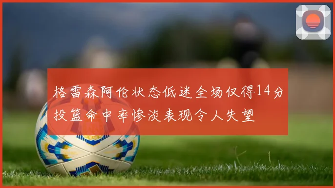 格雷森阿伦状态低迷全场仅得14分投篮命中率惨淡表现令人失望