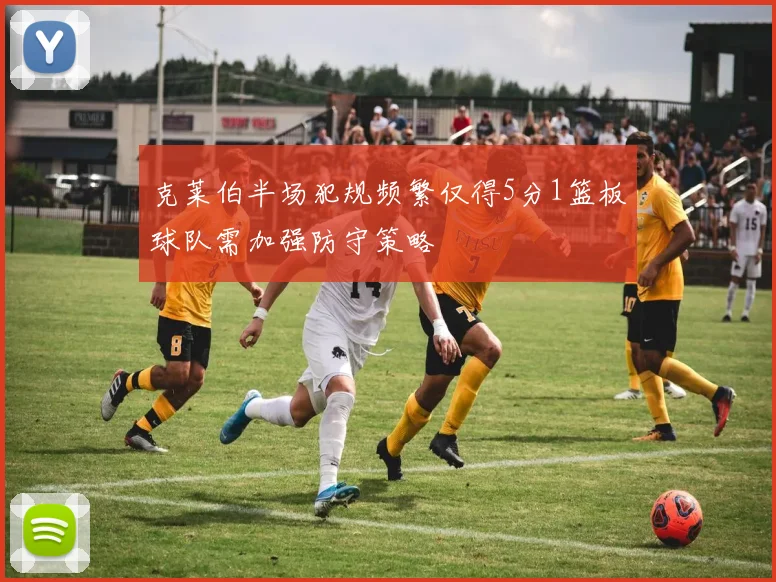 克莱伯半场犯规频繁仅得5分1篮板球队需加强防守策略
