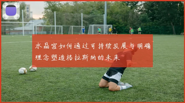 水晶宫如何通过可持续发展与明确理念塑造格拉斯纳的未来