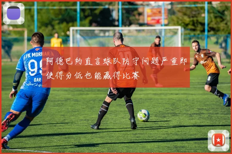 阿德巴约直言球队防守问题严重即使得分低也能赢得比赛