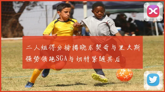 二人组得分榜揭晓东契奇与里夫斯强势领跑SGA与切特紧随其后