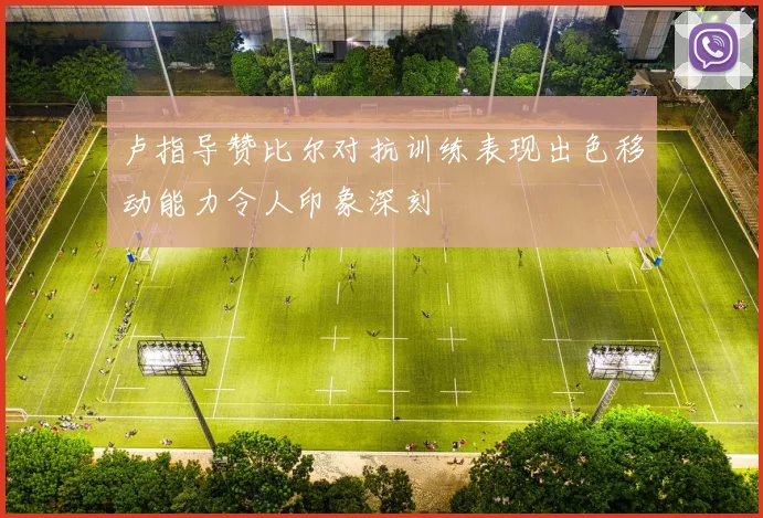 卢指导赞比尔对抗训练表现出色移动能力令人印象深刻
