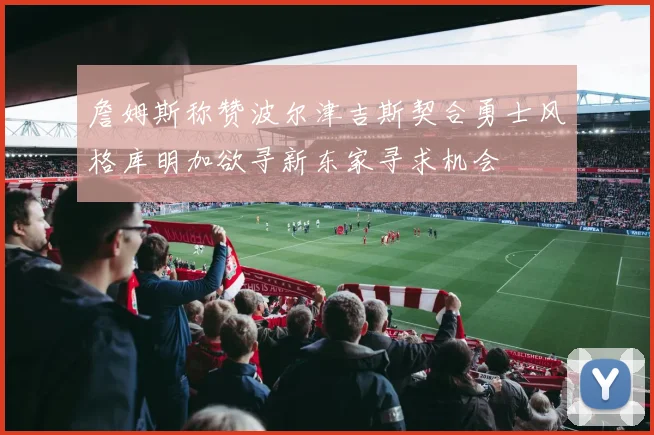 詹姆斯称赞波尔津吉斯契合勇士风格库明加欲寻新东家寻求机会