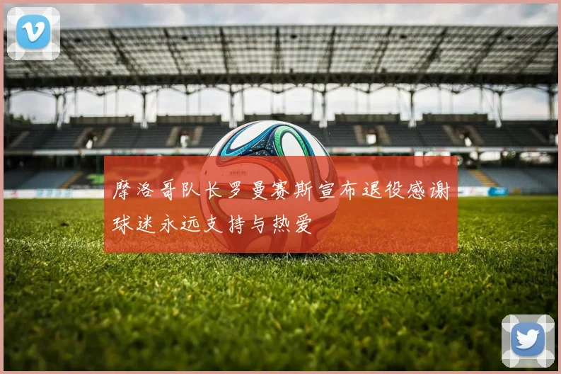 摩洛哥队长罗曼赛斯宣布退役感谢球迷永远支持与热爱