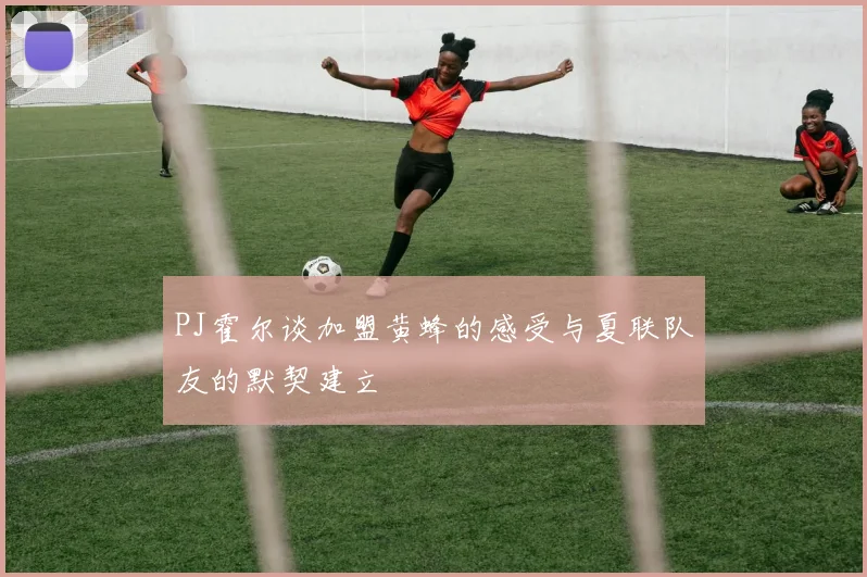 PJ霍尔谈加盟黄蜂的感受与夏联队友的默契建立