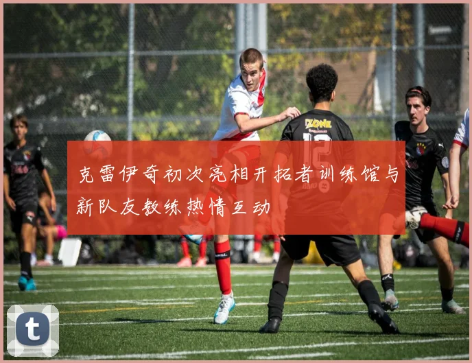 克雷伊奇初次亮相开拓者训练馆与新队友教练热情互动