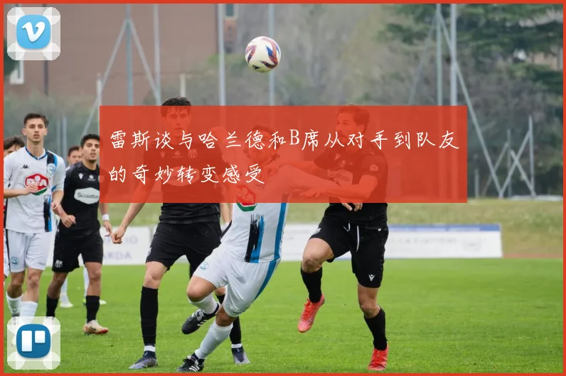 雷斯谈与哈兰德和B席从对手到队友的奇妙转变感受