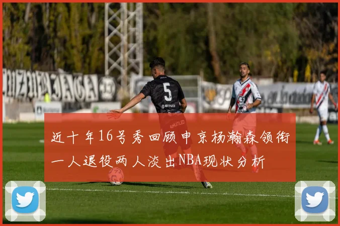 近十年16号秀回顾申京杨瀚森领衔一人退役两人淡出NBA现状分析