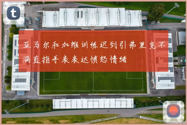 亚马尔和加维训练迟到引弗里克不满直指手表表达愤怒情绪