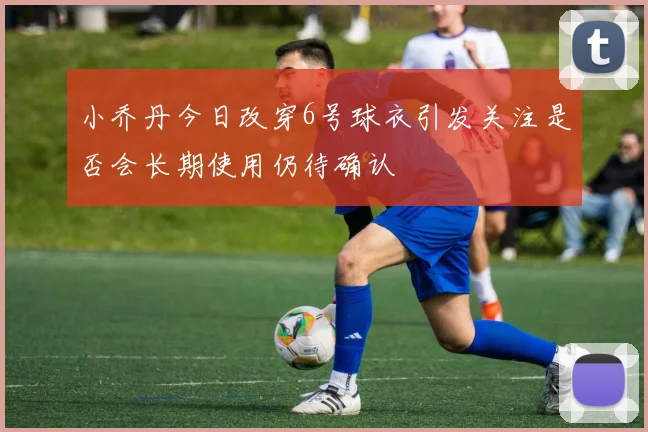 小乔丹今日改穿6号球衣引发关注是否会长期使用仍待确认