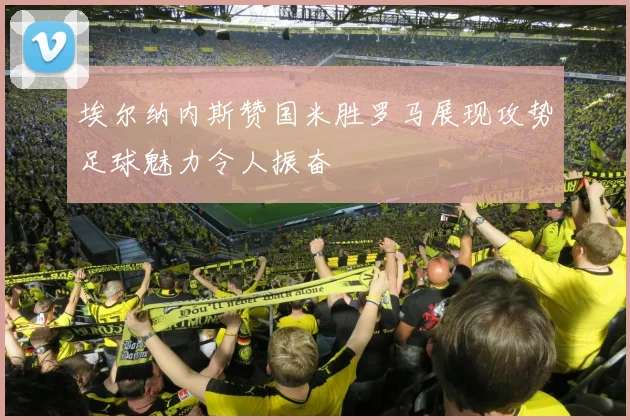 埃尔纳内斯赞国米胜罗马展现攻势足球魅力令人振奋