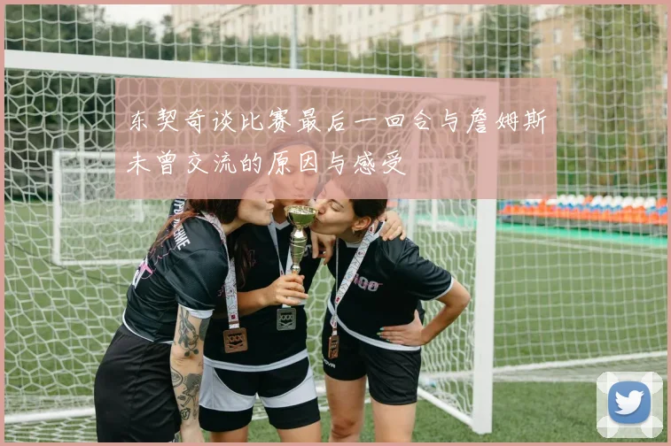 东契奇谈比赛最后一回合与詹姆斯未曾交流的原因与感受