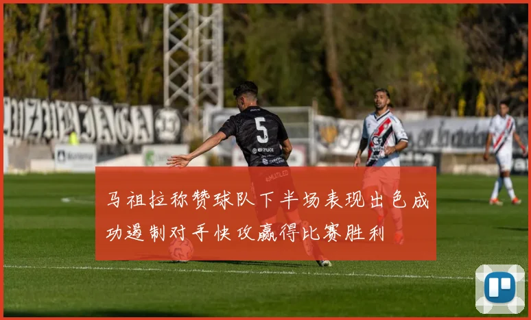 马祖拉称赞球队下半场表现出色成功遏制对手快攻赢得比赛胜利