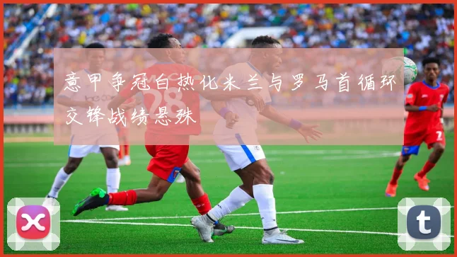 意甲争冠白热化米兰与罗马首循环交锋战绩悬殊