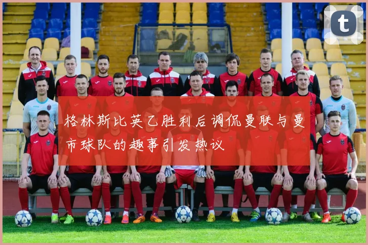 格林斯比英乙胜利后调侃曼联与曼市球队的趣事引发热议